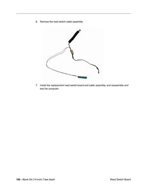 Page 166 
165 -  
iBook G4 (14-inch) Take Apart
 Reed Switch Board 6. Remove the reed switch cable assembly.
7. Install the replacement reed switch board and cable assembly, and reassemble and 
test the computer. 