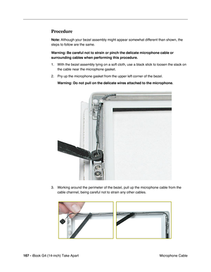 Page 168 
167 -  
iBook G4 (14-inch) Take Apart
 Microphone Cable  Procedure  Note:
   Although your bezel assembly might appear somewhat different than shown, the 
steps to follow are the same. 
  Warning:
   
  Be careful not to strain or pinch the delicate microphone cable or 
surrounding cables when performing this procedure.
  1. With the bezel assembly lying on a soft cloth, use a black stick to loosen the slack on 
the cable near the microphone gasket.
2. Pry up the microphone gasket from the upper left...