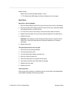 Page 178 
4 - 
 
iBook G4 (14-inch) Troubleshooting
 Symptom Charts Related articles:
58442: Power On Self-Test Beep Definition - Part 2
111772: iBook (Dual USB): Beeps Are Heard at Startup (one to four beeps)
 
Hard Drive
 
Hard drive will not initialize
 
1. Boot from iBook Software Install CD and see if the hard drive mounts on the desktop.
2. Boot from the Mac OS X software install CD. Under the File menu, select Disk Utilities 
and initialize the disk or run Disk First Aid.
3. If no hard drive is found in...