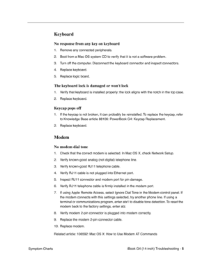 Page 179 
iBook G4 (14-inch) Troubleshooting - 
 
5
 
 Symptom Charts
 
Keyboard
 
No response from any key on keyboard
 
1. Remove any connected peripherals.
2. Boot from a Mac OS system CD to verify that it is not a software problem.
3. Turn off the computer. Disconnect the keyboard connector and inspect connectors.
4. Replace keyboard.
5. Replace logic board.
 
The keyboard lock is damaged or wont lock
 
1. Verify that keyboard is installed properly: the lock aligns with the notch in the top case.
2. Replace...
