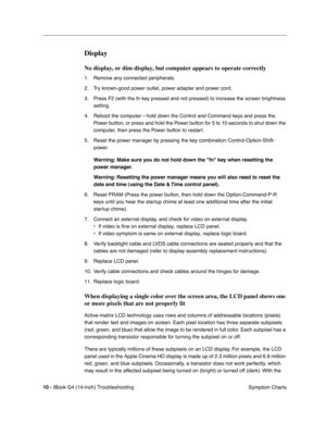 Page 184 
10 - 
 
iBook G4 (14-inch) Troubleshooting
 Symptom Charts
 
Display
 
No display, or dim display, but computer appears to operate correctly
 
1. Remove any connected peripherals.
2. Try known-good power outlet, power adapter and power cord.
3. Press F2 (with the fn key pressed and not pressed) to increase the screen brightness 
setting.
4. Reboot the computer—hold down the Control and Command keys and press the 
Power button, or press and hold the Power button for 5 to 10 seconds to shut down the...