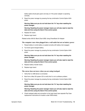 Page 187 
iBook G4 (14-inch) Troubleshooting - 
 
13
 
 Symptom Chartsbattery lights should glow green and stay on if the power adapter is operating 
correctly.
3. Reset the power manager by pressing the key combination Control-Option-Shift-
power. 
 
Warning: Make sure you do not hold down the fn key when resetting the 
power manager.
Warning: Resetting the power manager means you will also need to reset the 
date and time (using the Date & Time control panel).
 
4. Replace DC board. 
5. Replace logic board....