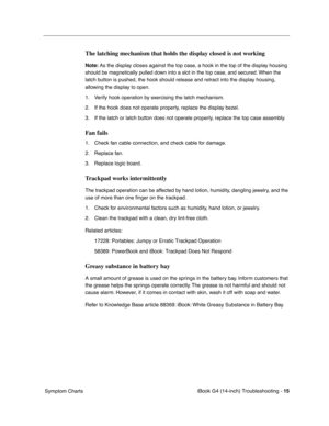 Page 189 
iBook G4 (14-inch) Troubleshooting - 
 
15
 
 Symptom Charts
 
The latching mechanism that holds the display closed is not working
 
Note: 
 
As the display closes against the top case, a hook in the top of the display housing 
should be magnetically pulled down into a slot in the top case, and secured. When the 
latch button is pushed, the hook should release and retract into the display housing, 
allowing the display to open.
1. Verify hook operation by exercising the latch mechanism. 
2. If the hook...
