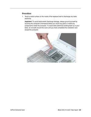 Page 23 
iBook G4 (14-inch) Take Apart -  
22  
 AirPort Extreme Card 
Procedure
 
1. Touch a metal surface on the inside of the keyboard well to discharge any static 
electricity. 
Important:  
To avoid electrostatic discharge damage, always ground yourself by 
touching the computer’s framework before you touch any parts or install any 
components inside the computer. To avoid static electricity building back up in your 
body, do not walk around the room until you have completed the installation and 
closed...