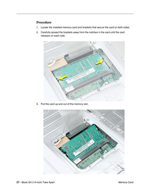 Page 28 
27 -  
iBook G4 (14-inch) Take Apart
 Memory Card 
Procedure
 
1. Locate the installed memory card and brackets that secure the card on both sides. 
2. Carefully spread the brackets away from the notches in the card until the card 
releases on each side. 
3. Pull the card up and out of the memory slot. 