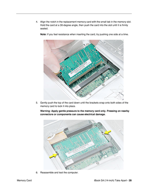 Page 29 
iBook G4 (14-inch) Take Apart -  
28  
 Memory Card4. Align the notch in the replacement memory card with the small tab in the memory slot. 
Hold the card at a 30-degree angle, then push the card into the slot until it is ﬁrmly 
seated. 
Note:  
If you feel resistance when inserting the card, try pushing one side at a time.
5. Gently push the top of the card down until the brackets snap onto both sides of the 
memory card to lock it into place. 
Warning: 
  
Apply gentle pressure to the memory card...
