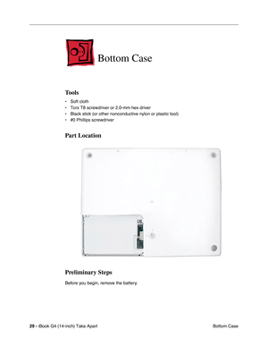 Page 30 
29 -  
iBook G4 (14-inch) Take Apart
 Bottom Case 
Bottom Case
 
Tools
 
• Soft cloth
• Torx T8 screwdriver or 2.0-mm hex driver
• Black stick (or other nonconductive nylon or plastic tool)
• #0 Phillips screwdriver 
Part Location
Preliminary Steps
 
Before you begin, remove the battery.  