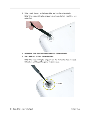 Page 3231 - iBook G4 (14-inch) Take Apart
 Bottom Case 3. Using a black stick, pry up the three rubber feet from the metal sockets.
Note: When reassembling the computer, do not reuse the feet. Install three new 
rubber feet. 
4. Remove the three identical Phillips screws from the metal sockets.
5. Use a black stick to lift out the metal sockets.
Note:
 When reassembling the computer, note that the metal sockets are keyed. 
Rotate them until they sit flat against the bottom case.  