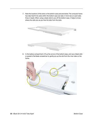 Page 3433 - iBook G4 (14-inch) Take Apart
 Bottom Case 7. Note the locations of the slots on the bottom case pictured below. The computer frame 
has tabs that ﬁt into slots within the bottom case (six tabs in front; two on each side; 
three in back). When using a black stick to pry off the bottom case, it helps to know 
where the slots are as you free the tabs from the slots.
8. In the battery compartment, lift up the corner of the bottom case, and use a black stick 
or jeweler’s ﬂat-blade screwdriver to gently...