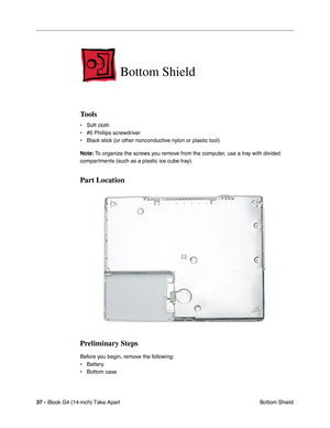 Page 3837 - iBook G4 (14-inch) Take Apart
 Bottom Shield
Bottom Shield
Tools
• Soft cloth
• #0 Phillips screwdriver
• Black stick (or other nonconductive nylon or plastic tool)
Note: To organize the screws you remove from the computer, use a tray with divided 
compartments (such as a plastic ice cube tray).
Part Location
Preliminary Steps
Before you begin, remove the following:
• Battery 
• Bottom case  