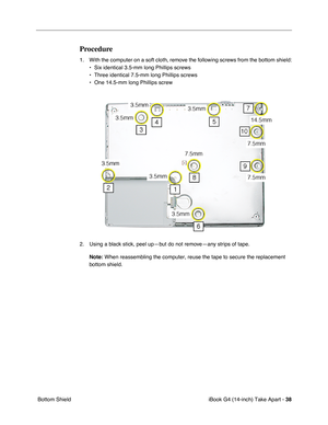 Page 39iBook G4 (14-inch) Take Apart - 38
 Bottom Shield
Procedure
1. With the computer on a soft cloth, remove the following screws from the bottom shield:
• Six identical 3.5-mm long Phillips screws
• Three identical 7.5-mm long Phillips screws
• One 14.5-mm long Phillips screw
2. Using a black stick, peel up—but do not remove—any strips of tape. 
Note:
 When reassembling the computer, reuse the tape to secure the replacement 
bottom shield.  