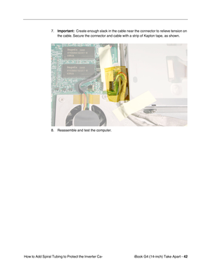 Page 43iBook G4 (14-inch) Take Apart - 42
 How to Add Spiral Tubing to Protect the Inverter Ca-7.Important:  Create enough slack in the cable near the connector to relieve tension on 
the cable. Secure the connector and cable with a strip of Kapton tape, as shown.
8. Reassemble and test the computer.  