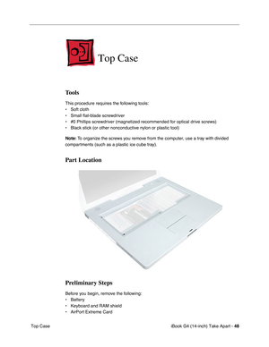 Page 49iBook G4 (14-inch) Take Apart - 48
 Top Case
Top Case
Tools
This procedure requires the following tools:
• Soft cloth
• Small flat-blade screwdriver
• #0 Phillips screwdriver (magnetized recommended for optical drive screws)
• Black stick (or other nonconductive nylon or plastic tool)
Note: To organize the screws you remove from the computer, use a tray with divided 
compartments (such as a plastic ice cube tray).
Part Location
Preliminary Steps
Before you begin, remove the following:
• Battery 
•...