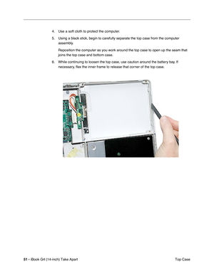 Page 5251 - iBook G4 (14-inch) Take Apart
 Top Case 4. Use a soft cloth to protect the computer.
5. Using a black stick, begin to carefully separate the top case from the computer 
assembly.
Reposition the computer as you work around the top case to open up the seam that 
joins the top case and bottom case.
6. While continuing to loosen the top case, use caution around the battery bay. If 
necessary, ﬂex the inner frame to release that corner of the top case. 