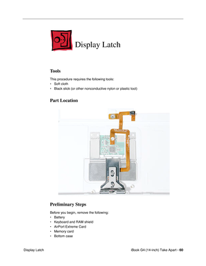 Page 61iBook G4 (14-inch) Take Apart - 60
 Display Latch
Display Latch
Tools
This procedure requires the following tools:
• Soft cloth
• Black stick (or other nonconductive nylon or plastic tool)
Part Location
Preliminary Steps
Before you begin, remove the following:
• Battery 
• Keyboard and RAM shield
• AirPort Extreme Card
• Memory card
• Bottom case 