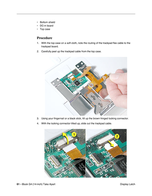 Page 6261 - iBook G4 (14-inch) Take Apart
 Display Latch • Bottom shield
• DC-in board
• Top case
Procedure
1. With the top case on a soft cloth, note the routing of the trackpad ﬂex cable to the 
trackpad board.
2. Carefully peel up the trackpad cable from the top case.
3. Using your ﬁngernail or a black stick, tilt up the brown hinged locking connector. 
4. With the locking connector tilted up, slide out the trackpad cable. 