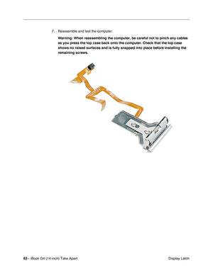 Page 6463 - iBook G4 (14-inch) Take Apart
 Display Latch 7. Reassemble and test the computer.
Warning: When reassembling the computer, be careful not to pinch any cables 
as you press the top case back onto the computer. Check that the top case 
shows no raised surfaces and is fully snapped into place before installing the 
remaining screws.  