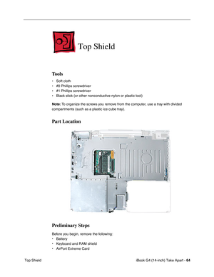 Page 65iBook G4 (14-inch) Take Apart - 64
 Top Shield
Top Shield
Tools
• Soft cloth
• #0 Phillips screwdriver
• #1 Phillips screwdriver
• Black stick (or other nonconductive nylon or plastic tool)
Note: To organize the screws you remove from the computer, use a tray with divided 
compartments (such as a plastic ice cube tray).
Part Location
Preliminary Steps
Before you begin, remove the following:
• Battery 
• Keyboard and RAM shield
• AirPort Extreme Card 