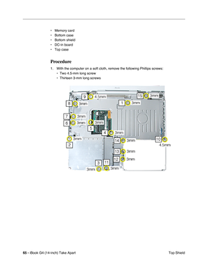 Page 6665 - iBook G4 (14-inch) Take Apart
 Top Shield • Memory card
• Bottom case
• Bottom shield
• DC-in board
• Top case
Procedure
1. With the computer on a soft cloth, remove the following Phillips screws:
• Two 4.5-mm long screw
• Thirteen 3-mm long screws 