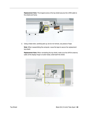 Page 67iBook G4 (14-inch) Take Apart - 66
 Top ShieldReplacement Note: The longest screw at the top shield secures the LVDS cable to 
the shield and frame.
2. Using a black stick, carefully peel up, but do not remove, any pieces of tape.
Note: When reassembling the computer, reuse the tape to secure the replacement 
top shield.
Replacement Note: When reinstalling the top shield, make sure the AirPort antenna 
cable at the display hinge is routed neatly underneath the shield. 