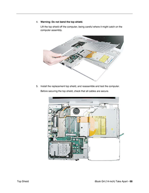 Page 69iBook G4 (14-inch) Take Apart - 68
 Top Shield4.Warning: Do not bend the top shield. 
Lift the top shield off the computer, being careful where it might catch on the 
computer assembly.
5. Install the replacement top shield, and reassemble and test the computer.
Before securing the top shield, check that all cables are secure. 