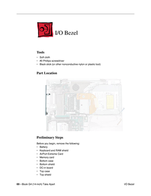 Page 7069 - iBook G4 (14-inch) Take Apart
 I/O Bezel
I/O Bezel
Tools
• Soft cloth
• #0 Phillips screwdriver
• Black stick (or other nonconductive nylon or plastic tool)
Part Location
Preliminary Steps
Before you begin, remove the following:
• Battery 
• Keyboard and RAM shield
• AirPort Extreme Card
• Memory card
• Bottom case
• Bottom shield
• DC-in board
• Top case
• Top shield 