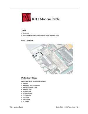 Page 73iBook G4 (14-inch) Take Apart - 72
 RJ11 Modem Cable
RJ11 Modem Cable
Tools
• Soft cloth
• Black stick (or other nonconductive nylon or plastic tool)
Part Location
Preliminary Steps
Before you begin, remove the following:
• Battery 
• Keyboard and RAM shield
• AirPort Extreme Card
• Memory card
• Bottom case
• Bottom shield
• DC-in board
• Top case
• Top shield
• I/O bezel 