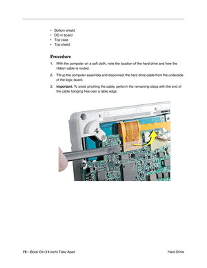 Page 7675 - iBook G4 (14-inch) Take Apart
 Hard Drive • Bottom shield
• DC-in board
• Top case
• Top shield
Procedure
1. With the computer on a soft cloth, note the location of the hard drive and how the 
ribbon cable is routed.
2. Tilt up the computer assembly and disconnect the hard drive cable from the underside 
of the logic board. 
3.Important: To avoid pinching the cable, perform the remaining steps with the end of 
the cable hanging free over a table edge. 