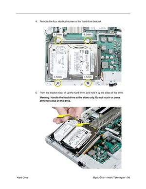 Page 77iBook G4 (14-inch) Take Apart - 76
 Hard Drive4. Remove the four identical screws at the hard drive bracket.
5. From the bracket side, tilt up the hard drive, and hold it by the sides of the drive.
Warning: Handle the hard drive at the sides only. Do not touch or press 
anywhere else on the drive. 