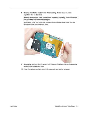 Page 79iBook G4 (14-inch) Take Apart - 78
 Hard Drive8. Warning: Handle the hard drive at the sides only. Do not touch or press 
anywhere else on the drive.
Warning: If the ribbon cable connector is pulled out unevenly, some connector 
pins could become bent and damaged.
Using even force, pull the looped handle to disconnect the ribbon cable from the 
connector on the end of the hard drive.
9. Remove the four black Torx T8 screws from the ends of the hard drive, and transfer the 
screws to the replacement...