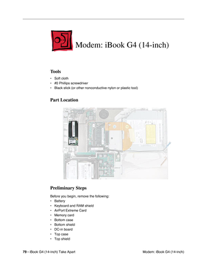 Page 8079 - iBook G4 (14-inch) Take Apart
 Modem: iBook G4 (14-inch)
Modem: iBook G4 (14-inch)
Tools
• Soft cloth
• #0 Phillips screwdriver
• Black stick (or other nonconductive nylon or plastic tool)
Part Location
Preliminary Steps
Before you begin, remove the following:
• Battery 
• Keyboard and RAM shield
• AirPort Extreme Card
• Memory card
• Bottom case
• Bottom shield
• DC-in board
• Top case
• Top shield 