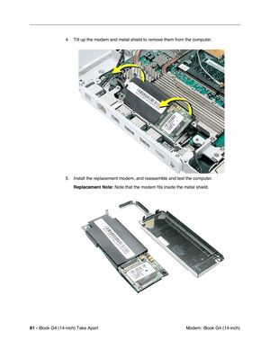 Page 8281 - iBook G4 (14-inch) Take Apart
 Modem: iBook G4 (14-inch) 4. Tilt up the modem and metal shield to remove them from the computer. 
5. Install the replacement modem, and reassemble and test the computer.
Replacement Note: Note that the modem fits inside the metal shield. 