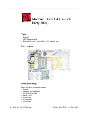 Page 8483 - iBook G4 (14-inch) Take Apart
 Modem: iBook G4 (14-inch Early 2004)
Modem: iBook G4 (14-inch 
Early 2004)
Tools
• Soft cloth
• #0 Phillips screwdriver
• Black stick (or other nonconductive nylon or plastic tool)
Part Location
Preliminary Steps
Before you begin, remove the following:
• Battery 
• Keyboard and RAM shield
• AirPort Extreme Card
• Memory card
• Bottom case
• Bottom shield
• DC-in board 