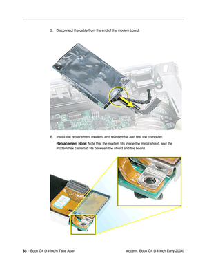 Page 8685 - iBook G4 (14-inch) Take Apart
 Modem: iBook G4 (14-inch Early 2004) 5. Disconnect the cable from the end of the modem board.
6. Install the replacement modem, and reassemble and test the computer.
Replacement Note: Note that the modem fits inside the metal shield, and the 
modem flex cable tab fits between the shield and the board. 