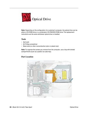 Page 9089 - iBook G4 (14-inch) Take Apart
 Optical Drive
Optical Drive
Note: Depending on the conﬁguration of a customer’s computer, the optical drive can be 
either a CD-ROM drive or a combination CD-RW/DVD-ROM drive. The replacement 
instructions are the same whichever optical drive is installed.
Tools
• Soft cloth
• #0 Phillips screwdriver
• Black stick (or other nonconductive nylon or plastic tool)
Note: To organize the screws you remove from the computer, use a tray with divided 
compartments (such as a...