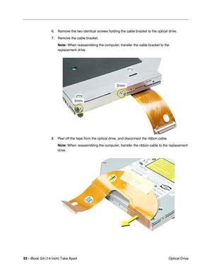 Page 9493 - iBook G4 (14-inch) Take Apart
 Optical Drive 6. Remove the two identical screws holding the cable bracket to the optical drive.
7. Remove the cable bracket.
Note: When reassembling the computer, transfer the cable bracket to the 
replacement drive.
8. Peel off the tape from the optical drive, and disconnect the ribbon cable.
Note: When reassembling the computer, transfer the ribbon cable to the replacement 
drive.  