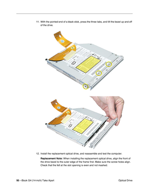 Page 9695 - iBook G4 (14-inch) Take Apart
 Optical Drive 11. With the pointed end of a black stick, press the three tabs, and tilt the bezel up and off 
of the drive.
12. Install the replacement optical drive, and reassemble and test the computer.
Replacement Note:
 When installing the replacement optical drive, align the front of 
the drive bezel to the outer edge of the frame first. Make sure the screw holes align. 
Check that the felt at the slot opening is even and not mashed. 