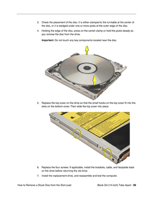 Page 99iBook G4 (14-inch) Take Apart - 98
 How to Remove a Stuck Disc from the Slot-Load 3. Check the placement of the disc. It is either clamped to the turntable at the center of 
the disc, or it is wedged under one or more posts at the outer edge of the disc. 
4. Holding the edge of the disc, press on the center clamp or hold the posts steady as 
you remove the disc from the drive. 
Important: Do not touch any key components located near the disc.
5. Replace the top cover on the drive so that the small hooks...