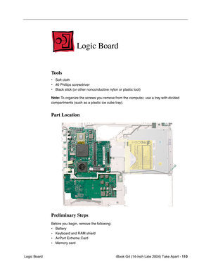 Page 111iBook G4 (14-inch Late 2004) Take Apart - 110
 Logic Board
Logic Board
Tools
• Soft cloth
• #0 Phillips screwdriver
• Black stick (or other nonconductive nylon or plastic tool)
Note: To organize the screws you remove from the computer, use a tray with divided 
compartments (such as a plastic ice cube tray).
Part Location
Preliminary Steps
Before you begin, remove the following:
• Battery 
• Keyboard and RAM shield
• AirPort Extreme Card
• Memory card 