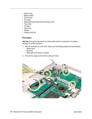 Page 112111 - iBook G4 (14-inch Late 2004) Take Apart
 Logic Board • Bottom case
• Bottom shield
• DC-in board
• Top case
• Sleep light board (disconnect connector only)
• Top shield
• I/O bezel
• Hard drive
• Modem
• Heatsink and Fan
Procedure
Warning: Flexing the logic board can break solder joints to components. To prevent 
damage, do not ﬂex the board.
1. With the computer on a soft cloth, make sure the following cables are disconnected:
• Optical drive
• Bluetooth
• Sleep light (from bottom of board)
2....