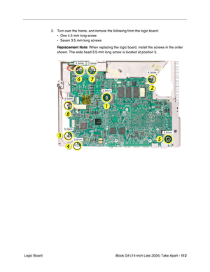 Page 113iBook G4 (14-inch Late 2004) Take Apart - 112
 Logic Board3. Turn over the frame, and remove the following from the logic board: 
• One 4.5 mm long screw
• Seven 3.5 mm long screws
Replacement Note: When replacing the logic board, install the screws in the order 
shown. The wide head 3.5-mm long screw is located at position 5. 