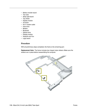 Page 116115 - iBook G4 (14-inch Late 2004) Take Apart
 Frame • Battery transfer board
• Top case
• Sleep light board
• Top shield
• Display module
• I/O bezel
• RJ11 modem cable
• Hard drive
• Modem
• Bluetooth
• Optical drive
• Display module
• Heatsink and Fan
• Logic board
Procedure
With all preliminary steps completed, the frame is the remaining part.
Replacement Note:  The frame includes two integral mylar stickers. Make sure the 
stickers are in place before reassembling the computer. 