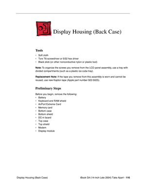 Page 117iBook G4 (14-inch Late 2004) Take Apart - 116
 Display Housing (Back Case)
Display Housing (Back Case)
Tools
• Soft cloth
• Torx T6 screwdriver or 5/32 hex driver
• Black stick (or other nonconductive nylon or plastic tool)
Note: To organize the screws you remove from the LCD panel assembly, use a tray with 
divided compartments (such as a plastic ice cube tray).
Replacement Note: If the tape you remove from this assembly is worn and cannot be 
reused, use new Kapton tape (Apple part number 922-5025)....