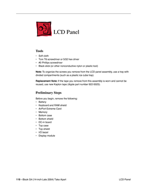 Page 120119 - iBook G4 (14-inch Late 2004) Take Apart
 LCD Panel
LCD Panel
Tools
• Soft cloth
• Torx T6 screwdriver or 5/32 hex driver 
• #0 Phillips screwdriver
• Black stick (or other nonconductive nylon or plastic tool)
Note: To organize the screws you remove from the LCD panel assembly, use a tray with 
divided compartments (such as a plastic ice cube tray).
Replacement Note: If the tape you remove from this assembly is worn and cannot be 
reused, use new Kapton tape (Apple part number 922-5025).
Preliminary...