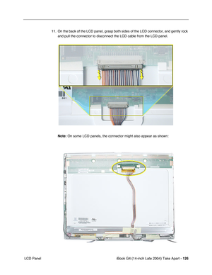 Page 127iBook G4 (14-inch Late 2004) Take Apart - 126
 LCD Panel11. On the back of the LCD panel, grasp both sides of the LCD connector, and gently rock 
and pull the connector to disconnect the LCD cable from the LCD panel.    
Note: On some LCD panels, the connector might also appear as shown: 