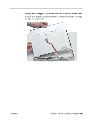Page 129iBook G4 (14-inch Late 2004) Take Apart - 128
 LCD Panel13.Warning: When lifting the LCD panel, be careful not to strain the inverter cable.
Carefully lift up the LCD panel, pivoting it where it is still connected to the inverter by 
the 2-pin inverter connector.    