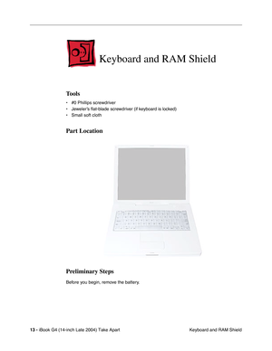 Page 14 
13 -  
iBook G4 (14-inch Late 2004) Take Apart
 Keyboard and RAM Shield 
Keyboard and RAM Shield
 
Tools
 
• #0 Phillips screwdriver
• Jeweler’s ﬂat-blade screwdriver (if keyboard is locked)
• Small soft cloth 
Part Location
Preliminary Steps
 
Before you begin, remove the battery. 