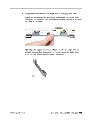 Page 135iBook G4 (14-inch Late 2004) Take Apart - 134
 Display Clutch Cover6. Tilt up the display assembly and pull straight down on the display clutch cover. 
Note: There are two small, thin, plastic clutch caps that slide into the ends of the 
clutch cover. The clutch caps might fall off as you remove the clutch cover. Be careful 
not to lose the clutch caps.
Note: The clutch caps are mirror images of each other. There is a right clutch cap 
and a left clutch cap. Note the positioning of the clutch caps on the...