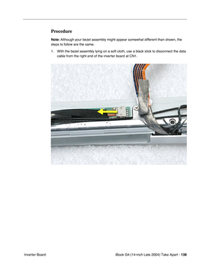 Page 139iBook G4 (14-inch Late 2004) Take Apart - 138
 Inverter Board
Procedure
Note: Although your bezel assembly might appear somewhat different than shown, the 
steps to follow are the same. 
1. With the bezel assembly lying on a soft cloth, use a black stick to disconnect the data 
cable from the right end of the inverter board at CN1.  