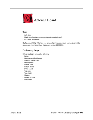 Page 141iBook G4 (14-inch Late 2004) Take Apart - 140
 Antenna Board
Antenna Board
Tools
• Soft cloth
• Black stick (or other nonconductive nylon or plastic tool)
• #0 Phillips screwdriver
Replacement Note: If the tape you remove from this assembly is worn and cannot be 
reused, use new Kapton tape (Apple part number 922-5025).
Preliminary Steps
Before you begin, remove the following:
• Battery 
• Keyboard and RAM shield
• AirPort Extreme Card
• Memory card
• Bottom case
• Bottom shield
• DC-in board
• Top case...